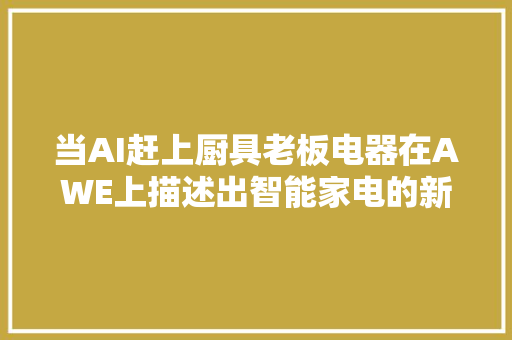 当AI赶上厨具老板电器在AWE上描述出智能家电的新蓝图