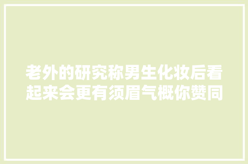 老外的研究称男生化妆后看起来会更有须眉气概你赞同否
