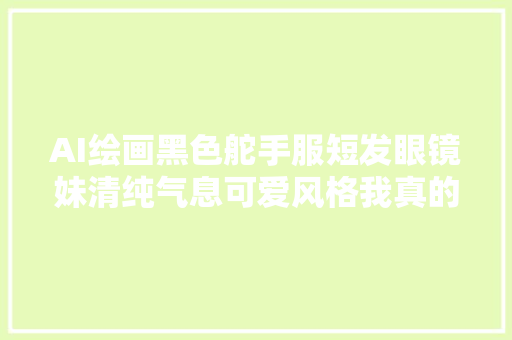 AI绘画黑色舵手服短发眼镜妹清纯气息可爱风格我真的爱了