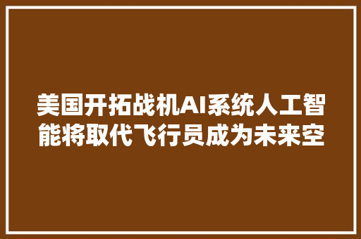 美国开拓战机AI系统人工智能将取代飞行员成为未来空战主角