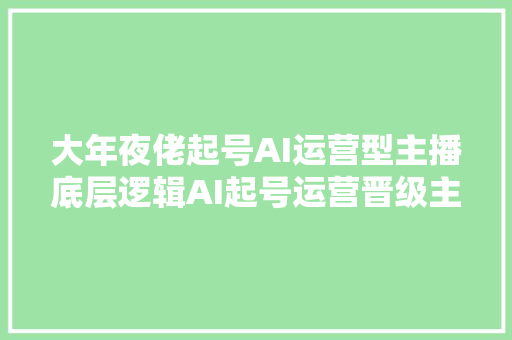 大年夜佬起号AI运营型主播底层逻辑AI起号运营晋级主播进阶