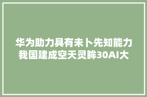 华为助力具有未卜先知能力我国建成空天灵眸30AI大年夜模型系统