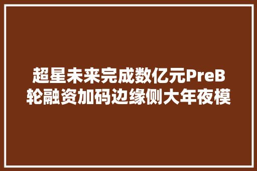 超星未来完成数亿元PreB轮融资加码边缘侧大年夜模型推理芯片