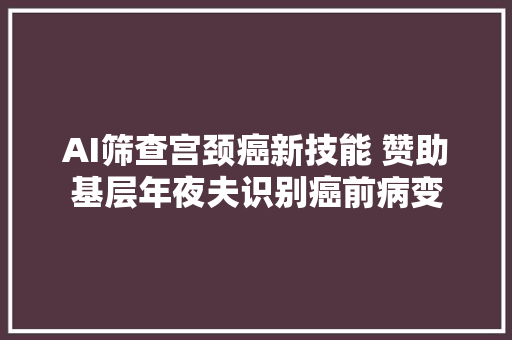 AI筛查宫颈癌新技能 赞助基层年夜夫识别癌前病变