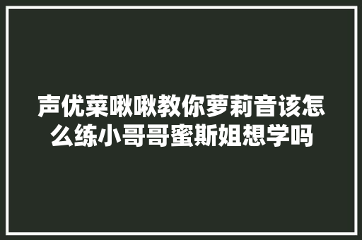 声优菜啾啾教你萝莉音该怎么练小哥哥蜜斯姐想学吗