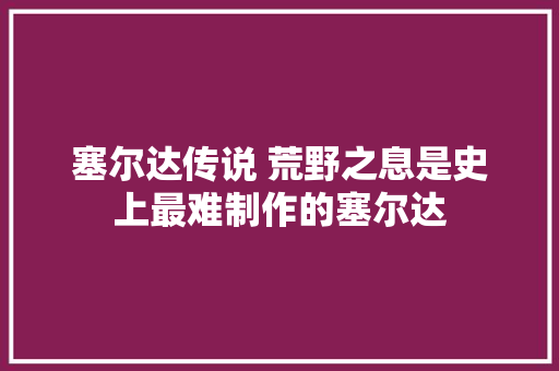 塞尔达传说 荒野之息是史上最难制作的塞尔达