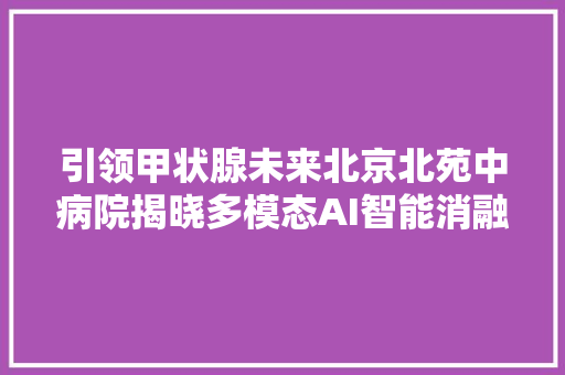 引领甲状腺未来北京北苑中病院揭晓多模态AI智能消融术五大年夜优势