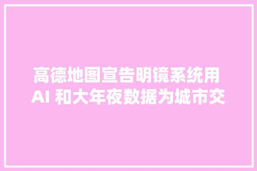高德地图宣告明镜系统用 AI 和大年夜数据为城市交通做体检