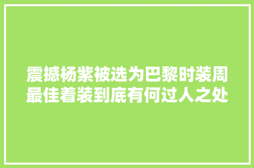 震撼杨紫被选为巴黎时装周最佳着装到底有何过人之处