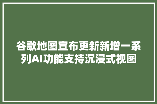 谷歌地图宣布更新新增一系列AI功能支持沉浸式视图