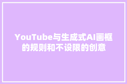 YouTube与生成式AI画框的规则和不设限的创意 YouTube与生成式AI画框的规则和不设限的创意