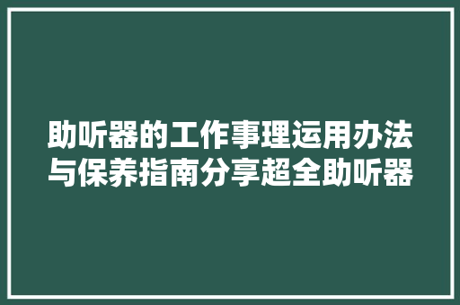 助听器的工作事理运用办法与保养指南分享超全助听器常识科普