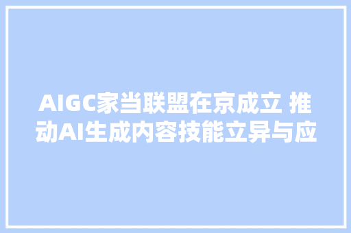 AIGC家当联盟在京成立 推动AI生成内容技能立异与应用