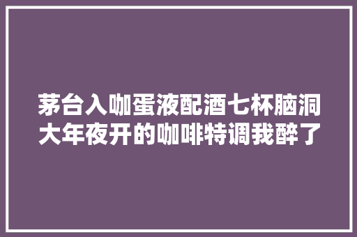 茅台入咖蛋液配酒七杯脑洞大年夜开的咖啡特调我醉了