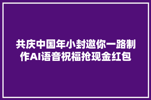共庆中国年小封邀你一路制作AI语音祝福抢现金红包