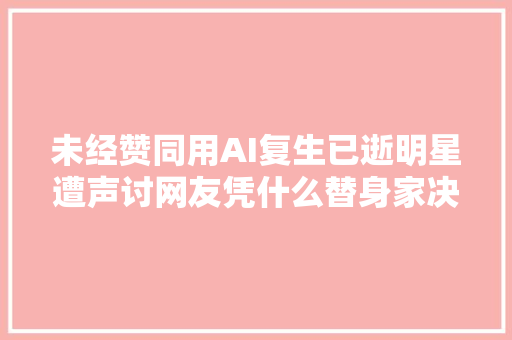 未经赞同用AI复生已逝明星遭声讨网友凭什么替身家决定