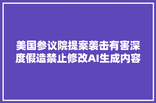 美国参议院提案袭击有害深度假造禁止修改AI生成内容来源信息