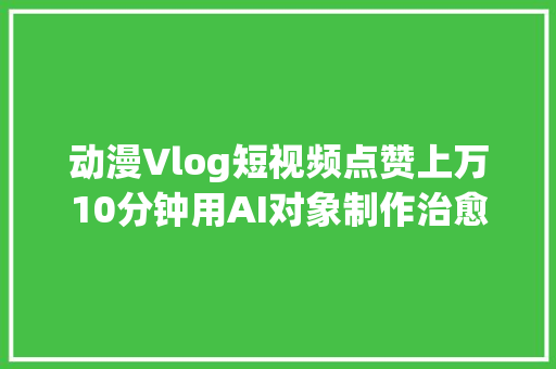 动漫Vlog短视频点赞上万10分钟用AI对象制作治愈系动漫Vlog