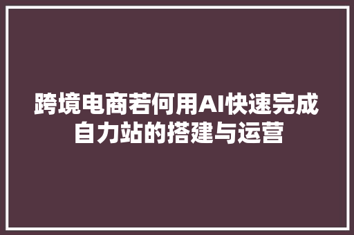 跨境电商若何用AI快速完成自力站的搭建与运营
