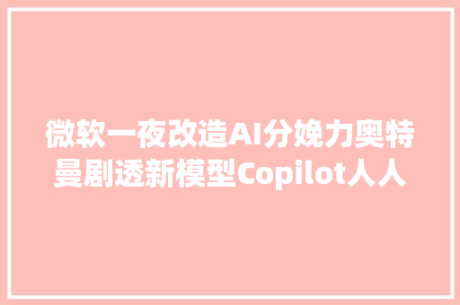 微软一夜改造AI分娩力奥特曼剧透新模型Copilot人人可定制