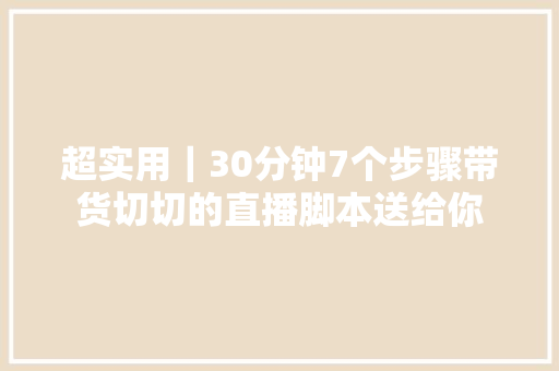 超实用｜30分钟7个步骤带货切切的直播脚本送给你
