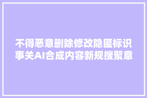不得恶意删除修改隐匿标识事关AI合成内容新规搜聚意见