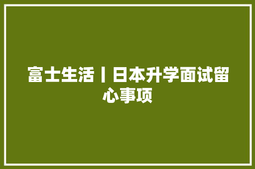 富士生活丨日本升学面试留心事项