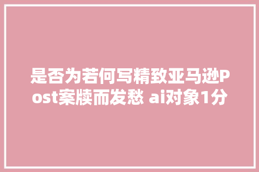 是否为若何写精致亚马逊Post案牍而发愁 ai对象1分钟帮你搞定