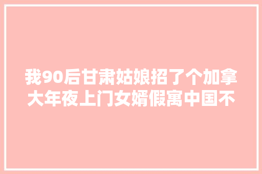 我90后甘肃姑娘招了个加拿大年夜上门女婿假寓中国不想出去