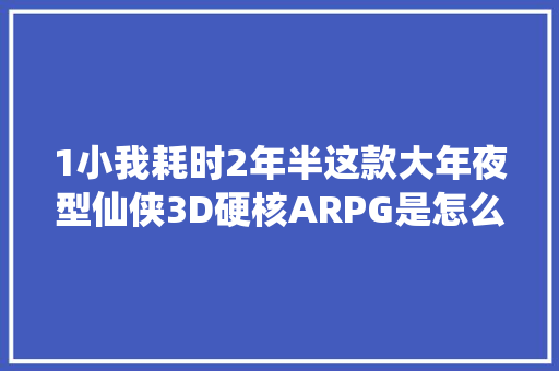 1小我耗时2年半这款大年夜型仙侠3D硬核ARPG是怎么做出来的