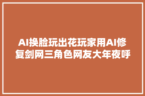 AI换脸玩出花玩家用AI修复剑网三角色网友大年夜呼遭不住