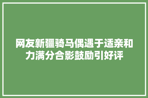 网友新疆骑马偶遇于适亲和力满分合影鼓励引好评
