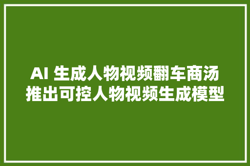 AI 生成人物视频翻车商汤推出可控人物视频生成模型 Vimi