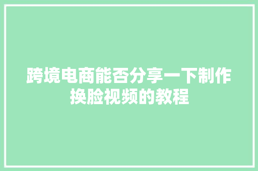 跨境电商能否分享一下制作换脸视频的教程