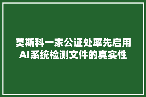 莫斯科一家公证处率先启用AI系统检测文件的真实性