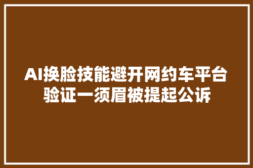 AI换脸技能避开网约车平台验证一须眉被提起公诉