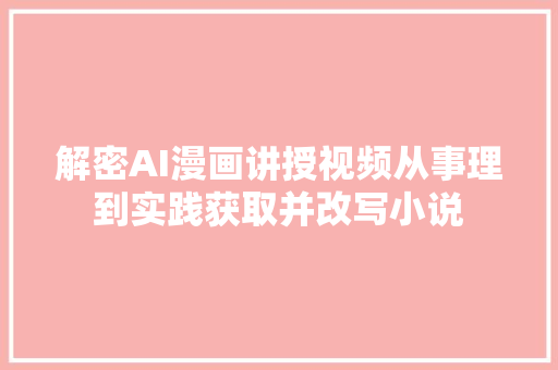 解密AI漫画讲授视频从事理到实践获取并改写小说
