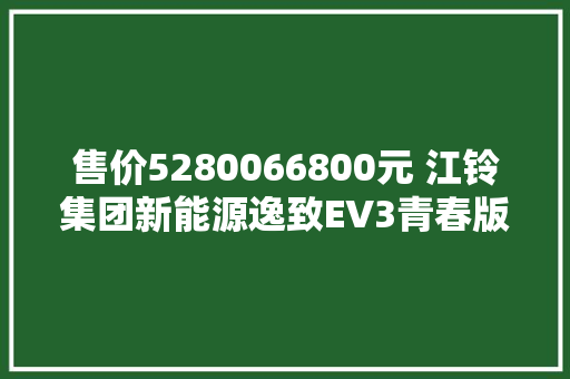 售价5280066800元 江铃集团新能源逸致EV3青春版