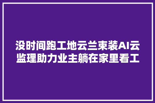 没时间跑工地云兰束装AI云监理助力业主躺在家里看工地