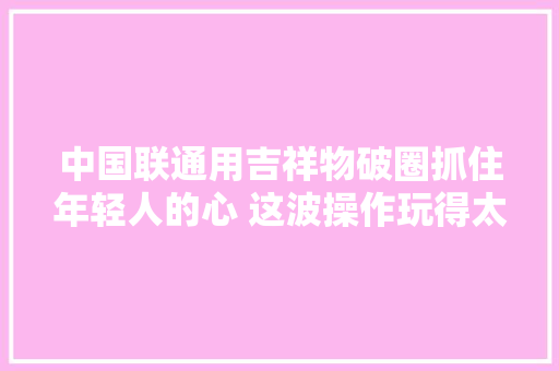 中国联通用吉祥物破圈抓住年轻人的心 这波操作玩得太6了