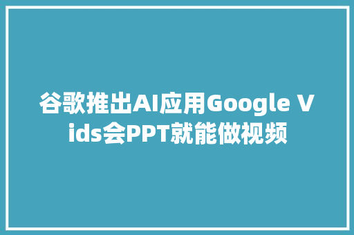 谷歌推出AI应用Google Vids会PPT就能做视频