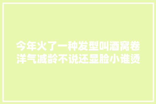 今年火了一种发型叫酒窝卷洋气减龄不说还显脸小谁烫谁美