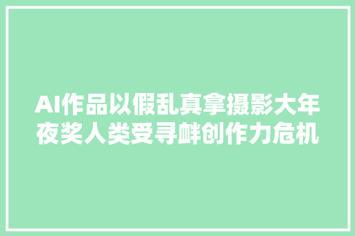 AI作品以假乱真拿摄影大年夜奖人类受寻衅创作力危机来了