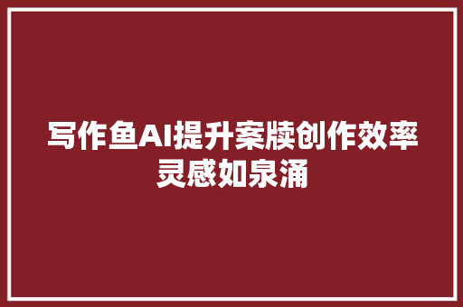 写作鱼AI提升案牍创作效率灵感如泉涌