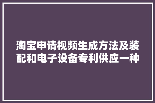 淘宝申请视频生成方法及装配和电子设备专利供应一种立异的视频生成办法