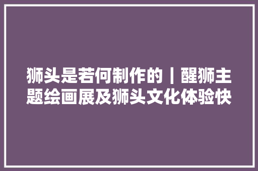 狮头是若何制作的｜醒狮主题绘画展及狮头文化体验快闪活动明天举行