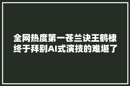 全网热度第一苍兰诀王鹤棣终于拜别AI式演技的难堪了