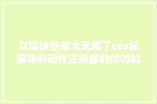 女同伙在家太无聊了cos起猫咪的动作还挺像的哈哈哈哈