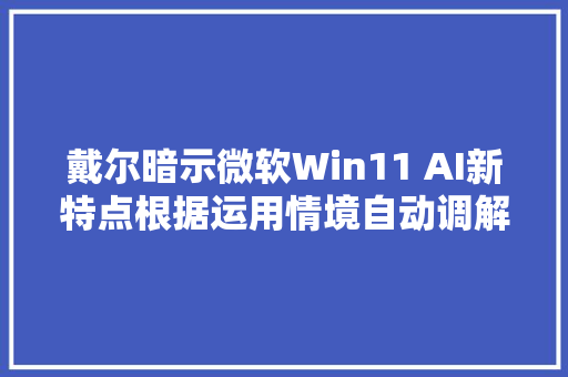 戴尔暗示微软Win11 AI新特点根据运用情境自动调解设置
