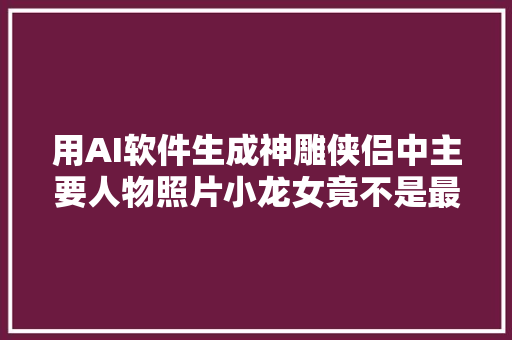 用AI软件生成神雕侠侣中主要人物照片小龙女竟不是最美